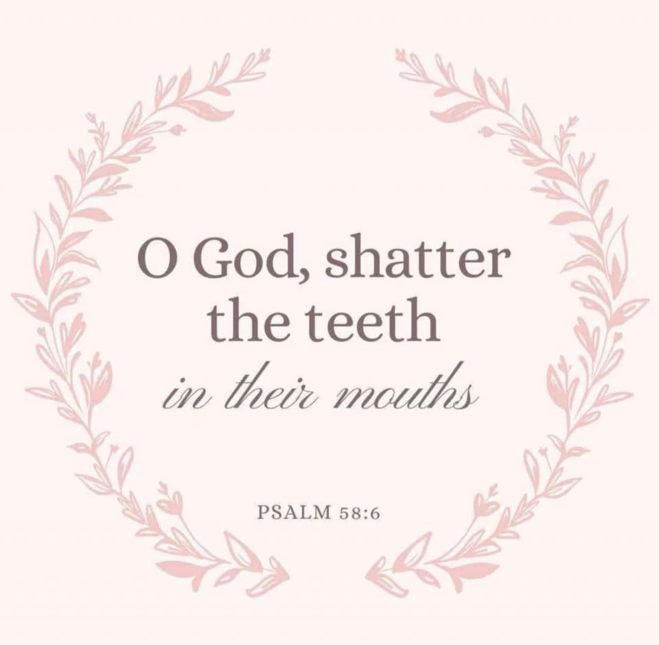 O God, shatter the teeth in their mouths - Psalm 58:6